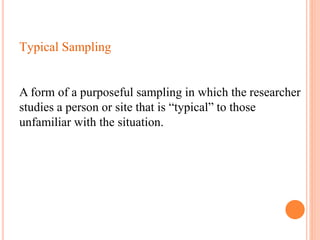 Typical Sampling
A form of a purposeful sampling in which the researcher
studies a person or site that is “typical” to those
unfamiliar with the situation.
 