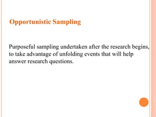 Opportunistic Sampling
Purposeful sampling undertaken after the research begins,
to take advantage of unfolding events that will help
answer research questions.
 