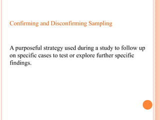 Confirming and Disconfirming Sampling
A purposeful strategy used during a study to follow up
on specific cases to test or explore further specific
findings.
 