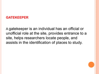 GATEKEEPER
A gatekeeper is an individual has an official or
unofficial role at the site, provides entrance to a
site, helps researchers locate people, and
assists in the identification of places to study.
 