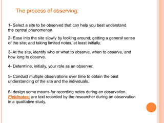 The process of observing:
1- Select a site to be observed that can help you best understand
the central phenomenon.
2- Ease into the site slowly by looking around; getting a general sense
of the site; and taking limited notes, at least initially.
3- At the site, identify who or what to observe, when to observe, and
how long to observe.
4- Determine, initially, your role as an observer.
5- Conduct multiple observations over time to obtain the best
understanding of the site and the individuals.
6- design some means for recording notes during an observation.
Fieldnotes: are text recorded by the researcher during an observation
in a qualitative study.
 