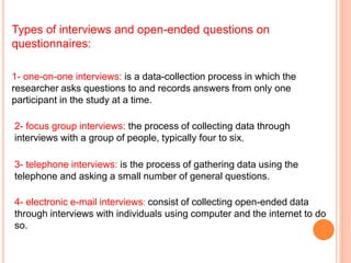 Types of interviews and open-ended questions on
questionnaires:
2- focus group interviews: the process of collecting data through
interviews with a group of people, typically four to six.
3- telephone interviews: is the process of gathering data using the
telephone and asking a small number of general questions.
4- electronic e-mail interviews: consist of collecting open-ended data
through interviews with individuals using computer and the internet to do
so.
1- one-on-one interviews: is a data-collection process in which the
researcher asks questions to and records answers from only one
participant in the study at a time.
 