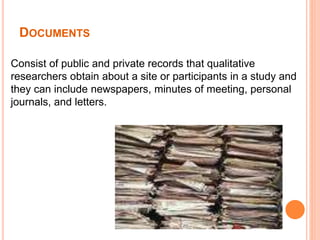 DOCUMENTS
Consist of public and private records that qualitative
researchers obtain about a site or participants in a study and
they can include newspapers, minutes of meeting, personal
journals, and letters.
 