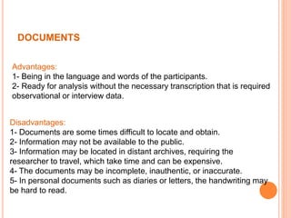 DOCUMENTS
Advantages:
1- Being in the language and words of the participants.
2- Ready for analysis without the necessary transcription that is required
observational or interview data.
Disadvantages:
1- Documents are some times difficult to locate and obtain.
2- Information may not be available to the public.
3- Information may be located in distant archives, requiring the
researcher to travel, which take time and can be expensive.
4- The documents may be incomplete, inauthentic, or inaccurate.
5- In personal documents such as diaries or letters, the handwriting may
be hard to read.
 