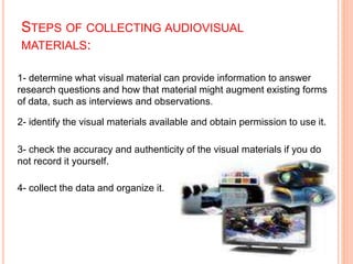 STEPS OF COLLECTING AUDIOVISUAL
:
MATERIALS
1- determine what visual material can provide information to answer
research questions and how that material might augment existing forms
of data, such as interviews and observations.
2- identify the visual materials available and obtain permission to use it.
3- check the accuracy and authenticity of the visual materials if you do
not record it yourself.
4- collect the data and organize it.
 