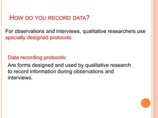 HOW DO YOU RECORD DATA?
Data recording protocols:
Are forms designed and used by qualitative research
to record information during observations and
interviews.
For observations and interviews, qualitative researchers use
specially designed protocols.
 