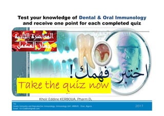 Test your knowledge of Dental & Oral Immunology
and receive one point for each completed quiz
‫ﻓﻬﻤﻚ‬ ‫ﱪ‬ ‫اﺧ‬‫ﻓﻬﻤﻚ‬ ‫ﱪ‬ ‫اﺧ‬!!
‫اﻟﻤﻜﻤﻞ‬‫ﺟﻬﺎز‬‫اﻟﻤﻜﻤﻞ‬‫ﺟﻬﺎز‬
‫اﻟﺜﺎﻧﻴﺔ‬‫اﻟﻤﺤﺎﺿﺮة‬‫اﻟﺜﺎﻧﻴﺔ‬‫اﻟﻤﺤﺎﺿﺮة‬
BJKA Consulting
Tel.
Innate Immunity and Repruductive Immunology, Immunology Unit, HMRUO, Oran, Algeria.
Email : K.K.Eddine@gmail.com
2017
TakeTake the quizthe quiz nownow
Kheir Eddine KERBOUA, Pharm.D,
‫ﻓﻬﻤﻚ‬ ‫ﱪ‬ ‫اﺧ‬‫ﻓﻬﻤﻚ‬ ‫ﱪ‬ ‫اﺧ‬!!
 