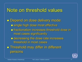Radiation Protection in Radiotherapy Part 3, lecture 1: Radiation protection 17
Note on threshold values
 Depend on dose delivery mode:
 single high dose most effective
 fractionation increases threshold dose in
most cases significantly
 decreasing the dose rate increases
threshold in most cases
 Threshold may differ in different
persons
 