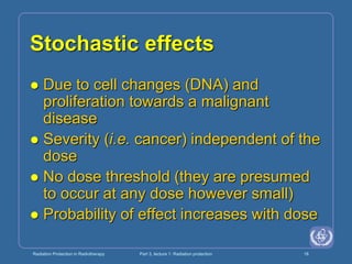 Radiation Protection in Radiotherapy Part 3, lecture 1: Radiation protection 18
Stochastic effects
 Due to cell changes (DNA) and
proliferation towards a malignant
disease
 Severity (i.e. cancer) independent of the
dose
 No dose threshold (they are presumed
to occur at any dose however small)
 Probability of effect increases with dose
 