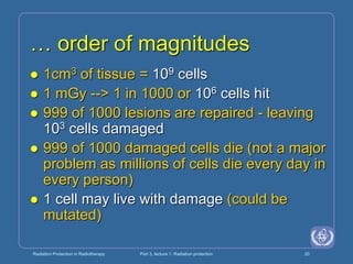 Radiation Protection in Radiotherapy Part 3, lecture 1: Radiation protection 20
… order of magnitudes
 1cm3 of tissue = 109 cells
 1 mGy --> 1 in 1000 or 106 cells hit
 999 of 1000 lesions are repaired - leaving
103 cells damaged
 999 of 1000 damaged cells die (not a major
problem as millions of cells die every day in
every person)
 1 cell may live with damage (could be
mutated)
 