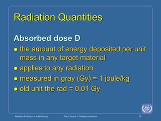 Radiation Protection in Radiotherapy Part 3, lecture 1: Radiation protection 23
Radiation Quantities
Absorbed dose D
 the amount of energy deposited per unit
mass in any target material
 applies to any radiation
 measured in gray (Gy) = 1 joule/kg
 old unit the rad = 0.01 Gy
 