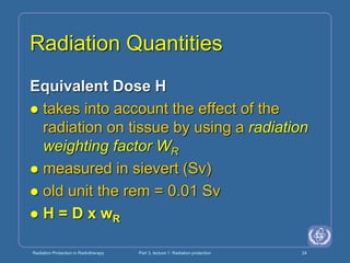 Radiation Protection in Radiotherapy Part 3, lecture 1: Radiation protection 24
Radiation Quantities
Equivalent Dose H
 takes into account the effect of the
radiation on tissue by using a radiation
weighting factor WR
 measured in sievert (Sv)
 old unit the rem = 0.01 Sv
 H = D x wR
 