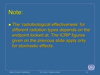 Radiation Protection in Radiotherapy Part 3, lecture 1: Radiation protection 26
Note:
 The ‘radiobiological effectiveness’ for
different radiation types depends on the
endpoint looked at. The ICRP figures
given on the previous slide apply only
for stochastic effects.
 