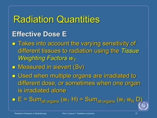 Radiation Protection in Radiotherapy Part 3, lecture 1: Radiation protection 27
Radiation Quantities
Effective Dose E
 Takes into account the varying sensitivity of
different tissues to radiation using the Tissue
Weighting Factors wT
 Measured in sievert (Sv)
 Used when multiple organs are irradiated to
different dose, or sometimes when one organ
is irradiated alone
 E = Sumall organs (wT H) = Sumall organs (wT wR D)
 