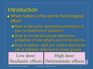 Radiation Protection in Radiotherapy Part 3, lecture 1: Radiation protection 3
Introduction
 What matters in the end is the biological
effect!
 Dose to the tumor determines probability of
cure (or likelihood of palliation)
 Dose to normal structures determines
probability of side effects and complications
 Dose to patient, staff and visitors determines
risk of radiation detriment to these groups
High dose:
Deterministic effects
Low dose:
Stochastic effects
 