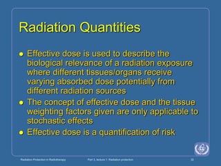 Radiation Protection in Radiotherapy Part 3, lecture 1: Radiation protection 30
Radiation Quantities
 Effective dose is used to describe the
biological relevance of a radiation exposure
where different tissues/organs receive
varying absorbed dose potentially from
different radiation sources
 The concept of effective dose and the tissue
weighting factors given are only applicable to
stochastic effects
 Effective dose is a quantification of risk
 