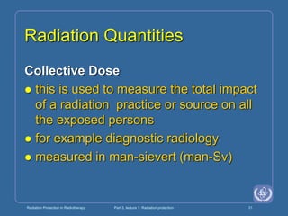 Radiation Protection in Radiotherapy Part 3, lecture 1: Radiation protection 31
Radiation Quantities
Collective Dose
 this is used to measure the total impact
of a radiation practice or source on all
the exposed persons
 for example diagnostic radiology
 measured in man-sievert (man-Sv)
 