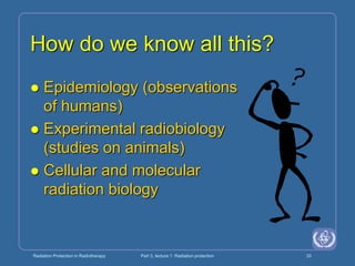 Radiation Protection in Radiotherapy Part 3, lecture 1: Radiation protection 33
How do we know all this?
 Epidemiology (observations
of humans)
 Experimental radiobiology
(studies on animals)
 Cellular and molecular
radiation biology
 