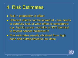 Radiation Protection in Radiotherapy Part 3, lecture 1: Radiation protection 44
4. Risk Estimates
 Risk = probability of effect
 Different effects can be looked at - one needs
to carefully look at what effect is considered:
e.g. thyroid cancer mortality is NOT identical
to thyroid cancer incidence!!!!
 Risk estimates usually obtained from high
dose and extrapolated to low dose
 