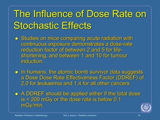Radiation Protection in Radiotherapy Part 3, lecture 1: Radiation protection 45
The Influence of Dose Rate on
Stochastic Effects
 Studies on mice comparing acute radiation with
continuous exposure demonstrates a dose-rate
reduction factor of between 2 and 5 for life-
shortening, and between 1 and 10 for tumour
induction.
 In humans, the atomic bomb survivor data suggests
a Dose Dose Rate Effectiveness Factor (DDREF) of
2.0 for leukaemia and 1.4 for all other cancers.
 A DDREF should be applied either if the total dose
is < 200 mGy or the dose rate is below 0.1
mGy/min.
 