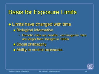 Radiation Protection in Radiotherapy Part 3, lecture 1: Radiation protection 48
Basis for Exposure Limits
 Limits have changed with time
 Biological information
 Genetic risks are smaller, carcinogenic risks
are larger than thought in 1950s
 Social philosophy
 Ability to control exposures
 