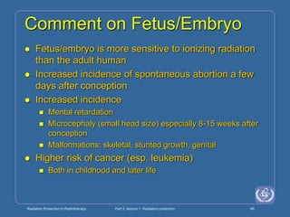 Radiation Protection in Radiotherapy Part 3, lecture 1: Radiation protection 49
Comment on Fetus/Embryo
 Fetus/embryo is more sensitive to ionizing radiation
than the adult human
 Increased incidence of spontaneous abortion a few
days after conception
 Increased incidence
 Mental retardation
 Microcephaly (small head size) especially 8-15 weeks after
conception
 Malformations: skeletal, stunted growth, genital
 Higher risk of cancer (esp. leukemia)
 Both in childhood and later life
 