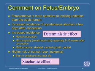 Radiation Protection in Radiotherapy Part 3, lecture 1: Radiation protection 50
Comment on Fetus/Embryo
 Fetus/embryo is more sensitive to ionizing radiation
than the adult human
 Increased incidence of spontaneous abortion a few
days after conception
 Increased incidence
 Mental retardation
 Microcephaly (small head size) especially 8-15 weeks after
conception
 Malformations: skeletal, stunted growth, genital
 Higher risk of cancer (esp. leukemia)
 Both in childhood and later life
Deterministic effect
Stochastic effect
 
