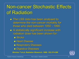 Radiation Protection in Radiotherapy Part 3, lecture 1: Radiation protection 52
Non-cancer Stochastic Effects
of Radiation
 The LSS data has been analysed to
determine the non-cancer mortality for
those who died between 1950 - 1990.
 A statistically significant increase with
radiation dose has been shown for:
 Stroke
 Heart Disease
 Respiratory Diseases
 Digestive Diseases
Shimizu T et al, Radiation Research, 1999; 152:374-389
 