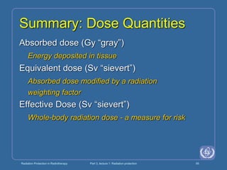 Radiation Protection in Radiotherapy Part 3, lecture 1: Radiation protection 55
Summary: Dose Quantities
Absorbed dose (Gy “gray”)
Energy deposited in tissue
Equivalent dose (Sv “sievert”)
Absorbed dose modified by a radiation
weighting factor
Effective Dose (Sv “sievert”)
Whole-body radiation dose - a measure for risk
 