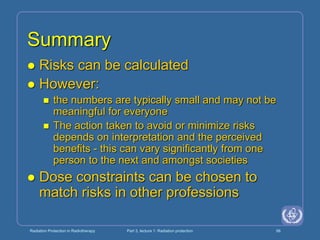 Radiation Protection in Radiotherapy Part 3, lecture 1: Radiation protection 56
Summary
 Risks can be calculated
 However:
 the numbers are typically small and may not be
meaningful for everyone
 The action taken to avoid or minimize risks
depends on interpretation and the perceived
benefits - this can vary significantly from one
person to the next and amongst societies
 Dose constraints can be chosen to
match risks in other professions
 