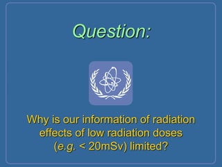 Question:
Why is our information of radiation
effects of low radiation doses
(e.g. < 20mSv) limited?
 