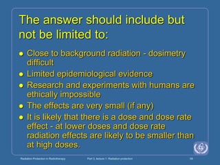 Radiation Protection in Radiotherapy Part 3, lecture 1: Radiation protection 59
The answer should include but
not be limited to:
 Close to background radiation - dosimetry
difficult
 Limited epidemiological evidence
 Research and experiments with humans are
ethically impossible
 The effects are very small (if any)
 It is likely that there is a dose and dose rate
effect - at lower doses and dose rate
radiation effects are likely to be smaller than
at high doses.
 
