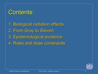 Radiation Protection in Radiotherapy Part 3, lecture 1: Radiation protection 6
Contents:
1. Biological radiation effects
2. From Gray to Sievert
3. Epidemiological evidence
4. Risks and dose constraints
 