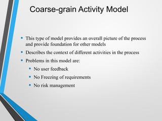 Coarse-grain Activity Model
• This type of model provides an overall picture of the process
and provide foundation for other models
• Describes the context of different activities in the process
• Problems in this model are:
• No user feedback
• No Freezing of requirements
• No risk management
 