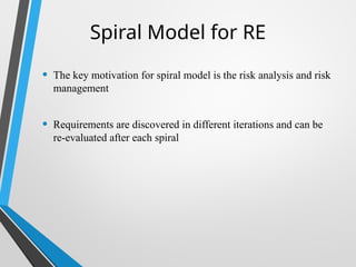 Spiral Model for RE
• The key motivation for spiral model is the risk analysis and risk
management
• Requirements are discovered in different iterations and can be
re-evaluated after each spiral
 