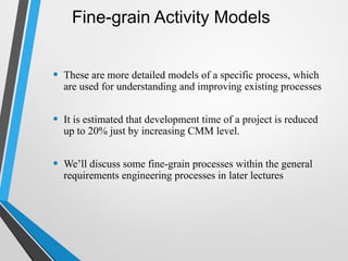 Fine-grain Activity Models
• These are more detailed models of a specific process, which
are used for understanding and improving existing processes
• It is estimated that development time of a project is reduced
up to 20% just by increasing CMM level.
• We’ll discuss some fine-grain processes within the general
requirements engineering processes in later lectures
 