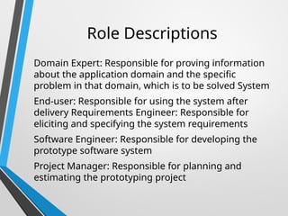 Role Descriptions
Domain Expert: Responsible for proving information
about the application domain and the specific
problem in that domain, which is to be solved System
End-user: Responsible for using the system after
delivery Requirements Engineer: Responsible for
eliciting and specifying the system requirements
Software Engineer: Responsible for developing the
prototype software system
Project Manager: Responsible for planning and
estimating the prototyping project
 