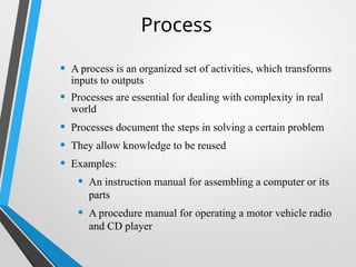 Process
• A process is an organized set of activities, which transforms
inputs to outputs
• Processes are essential for dealing with complexity in real
world
• Processes document the steps in solving a certain problem
• They allow knowledge to be reused
• Examples:
• An instruction manual for assembling a computer or its
parts
• A procedure manual for operating a motor vehicle radio
and CD player
 