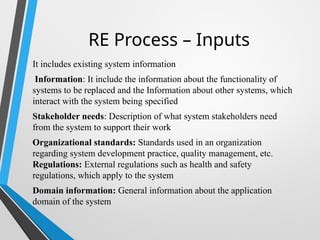 RE Process – Inputs
It includes existing system information
Information: It include the information about the functionality of
systems to be replaced and the Information about other systems, which
interact with the system being specified
Stakeholder needs: Description of what system stakeholders need
from the system to support their work
Organizational standards: Standards used in an organization
regarding system development practice, quality management, etc.
Regulations: External regulations such as health and safety
regulations, which apply to the system
Domain information: General information about the application
domain of the system
 