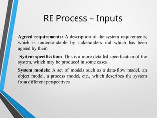 RE Process – Inputs
Agreed requirements: A description of the system requirements,
which is understandable by stakeholders and which has been
agreed by them
System specification: This is a more detailed specification of the
system, which may be produced in some cases
System models: A set of models such as a data-flow model, an
object model, a process model, etc., which describes the system
from different perspectives
 