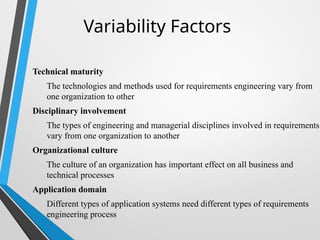 Variability Factors
Technical maturity
The technologies and methods used for requirements engineering vary from
one organization to other
Disciplinary involvement
The types of engineering and managerial disciplines involved in requirements
vary from one organization to another
Organizational culture
The culture of an organization has important effect on all business and
technical processes
Application domain
Different types of application systems need different types of requirements
engineering process
 