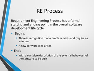RE Process
Requirement Engineering Process has a formal
starting and ending point in the overall software
development life cycle.
• Begins
• There is recognition that a problem exists and requires a
solution
• A new software idea arises
• Ends
• With a complete description of the external behaviour of
the software to be built
 