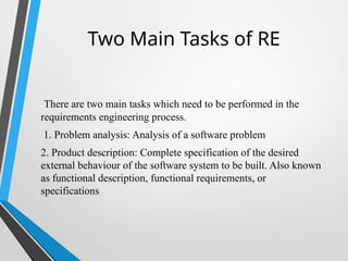 Two Main Tasks of RE
There are two main tasks which need to be performed in the
requirements engineering process.
1. Problem analysis: Analysis of a software problem
2. Product description: Complete specification of the desired
external behaviour of the software system to be built. Also known
as functional description, functional requirements, or
specifications
 