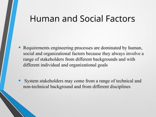 Human and Social Factors
• Requirements engineering processes are dominated by human,
social and organizational factors because they always involve a
range of stakeholders from different backgrounds and with
different individual and organizational goals
• System stakeholders may come from a range of technical and
non-technical background and from different disciplines
 