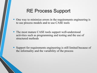 RE Process Support
• One way to minimize errors in the requirements engineering is
to use process models and to use CASE tools
• The most mature CASE tools support well-understood
activities such as programming and testing and the use of
structured methods
• Support for requirements engineering is still limited because of
the informality and the variability of the process
 