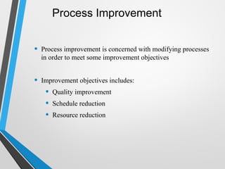 Process Improvement
• Process improvement is concerned with modifying processes
in order to meet some improvement objectives
• Improvement objectives includes:
• Quality improvement
• Schedule reduction
• Resource reduction
 