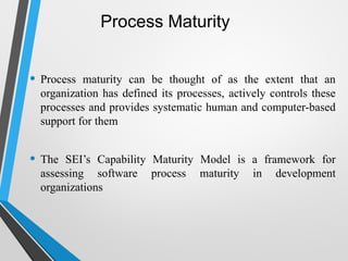 Process Maturity
• Process maturity can be thought of as the extent that an
organization has defined its processes, actively controls these
processes and provides systematic human and computer-based
support for them
• The SEI’s Capability Maturity Model is a framework for
assessing software process maturity in development
organizations
 