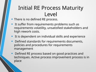 Initial RE Process Maturity
Level
• There is no defined RE process.
• It suffer from requirements problems such as
requirements volatility, unsatisfied stakeholders and
high rework costs.
• It is dependent on individual skills and experience
• Defined standards for requirements documents,
policies and procedures for requirements
management
• Defined RE process based on good practices and
techniques. Active process improvement process is in
place
 