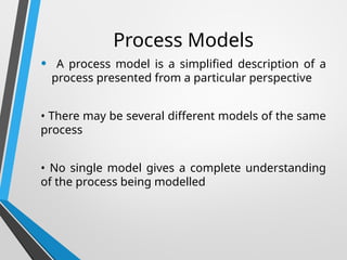 Process Models
• A process model is a simplified description of a
process presented from a particular perspective
• There may be several different models of the same
process
• No single model gives a complete understanding
of the process being modelled
 