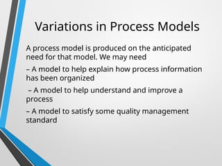 Variations in Process Models
A process model is produced on the anticipated
need for that model. We may need
– A model to help explain how process information
has been organized
– A model to help understand and improve a
process
– A model to satisfy some quality management
standard
 